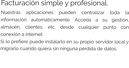 Facturación simple y profesional. Nuestras aplicaciones pueden centralizar toda la información automáticamente. Acceda a su gestión, almacén, clientes, etc. desde cualquier punto con conexión a internet. Si lo prefiere puede instalarlo en su propio servidor local y migrarlo cuando quiera sin ninguna pérdida de datos.