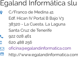 Egaland Informática slu  C/Franco de Medina 41 Edf. Hican IV Portal B Bajo V3 38320 - La Cuesta, La Laguna Santa Cruz de Tenerife  922 028 461  620 488 256  oficina@egalandinformatica.com  http://www.egalandinformatica.com